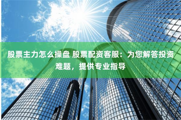 股票主力怎么操盘 股票配资客服：为您解答投资难题，提供专业指导