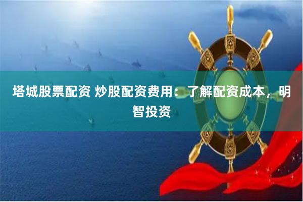 塔城股票配资 炒股配资费用：了解配资成本，明智投资