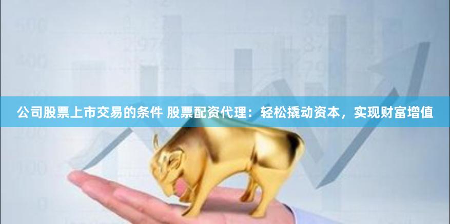 公司股票上市交易的条件 股票配资代理：轻松撬动资本，实现财富增值