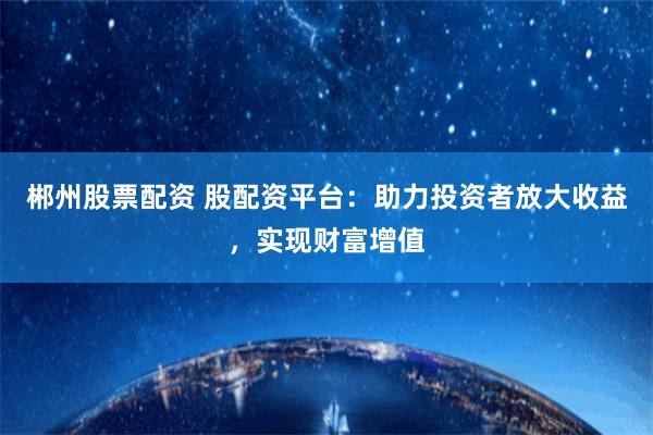 郴州股票配资 股配资平台：助力投资者放大收益，实现财富增值