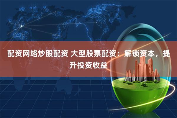 配资网络炒股配资 大型股票配资：解锁资本，提升投资收益