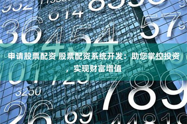 申请股票配资 股票配资系统开发：助您掌控投资，实现财富增值