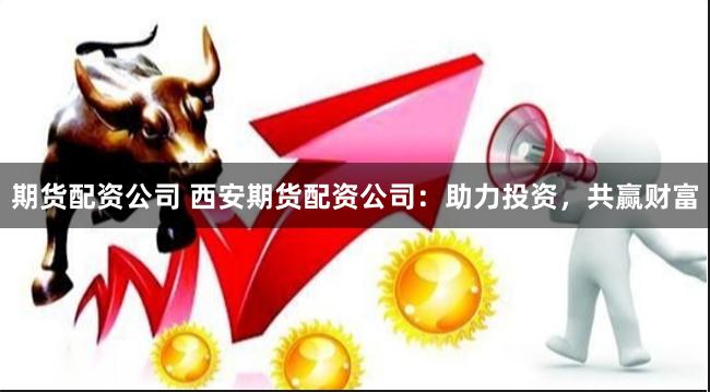 期货配资公司 西安期货配资公司：助力投资，共赢财富