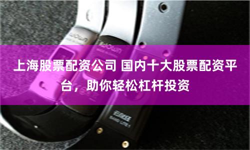 上海股票配资公司 国内十大股票配资平台，助你轻松杠杆投资