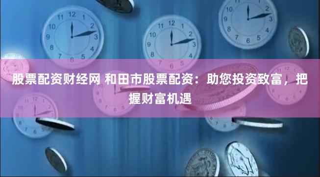 股票配资财经网 和田市股票配资：助您投资致富，把握财富机遇