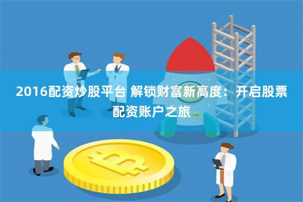 2016配资炒股平台 解锁财富新高度：开启股票配资账户之旅