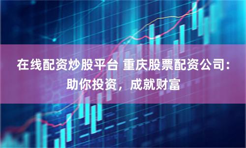 在线配资炒股平台 重庆股票配资公司：助你投资，成就财富