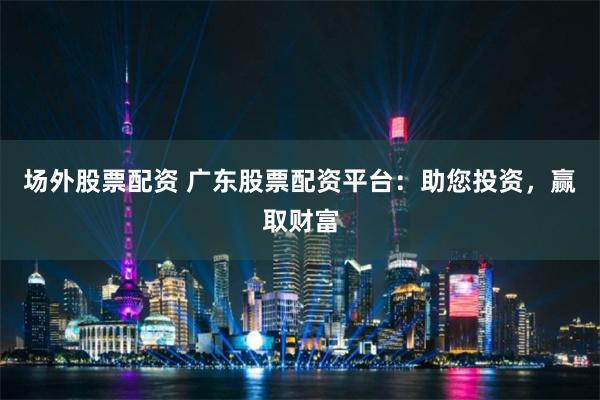 场外股票配资 广东股票配资平台：助您投资，赢取财富
