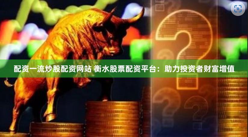 配资一流炒股配资网站 衡水股票配资平台：助力投资者财富增值