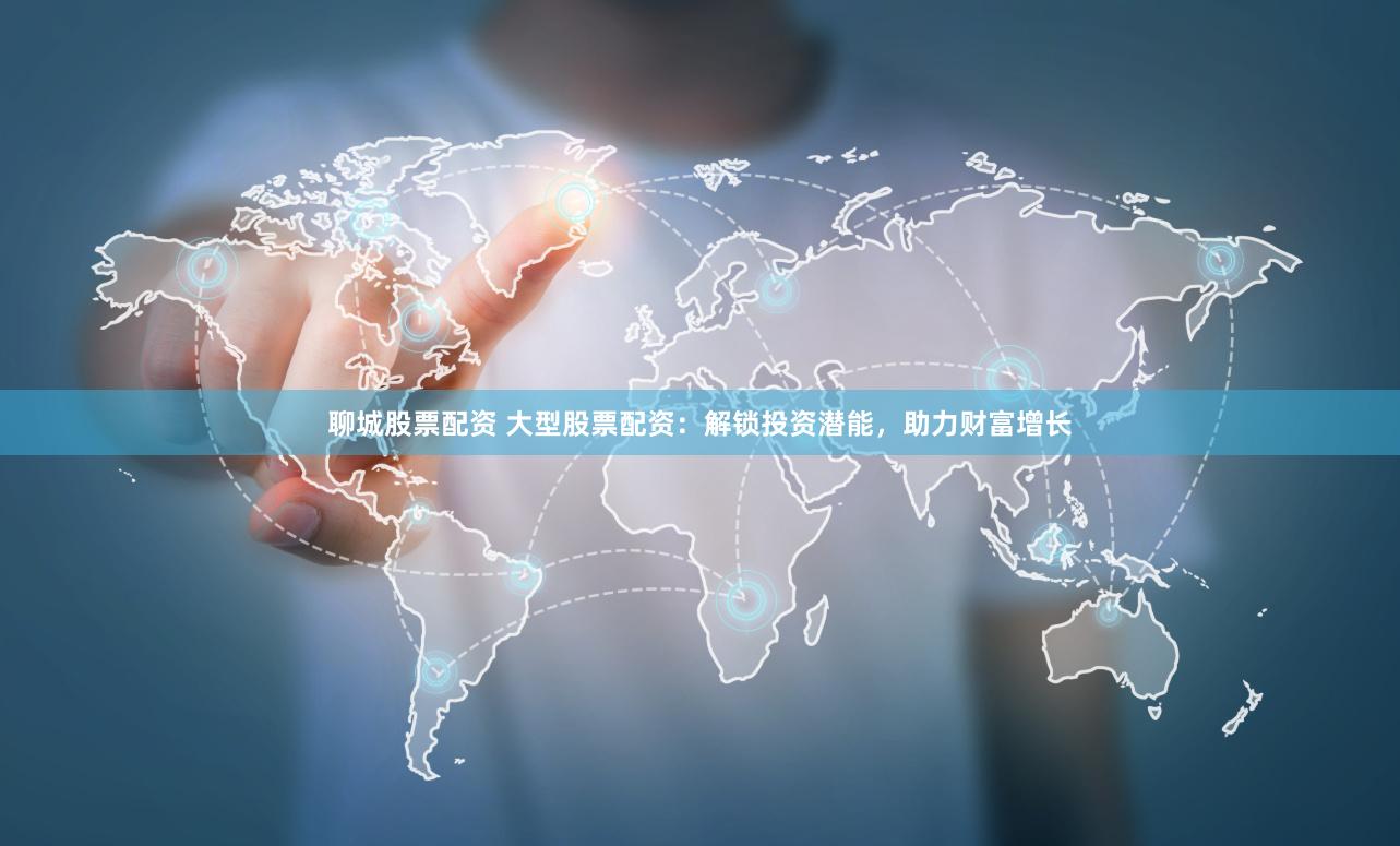 聊城股票配资 大型股票配资：解锁投资潜能，助力财富增长