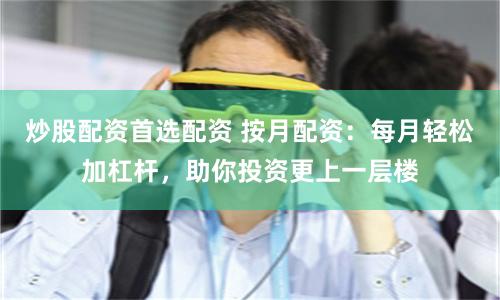 炒股配资首选配资 按月配资：每月轻松加杠杆，助你投资更上一层楼
