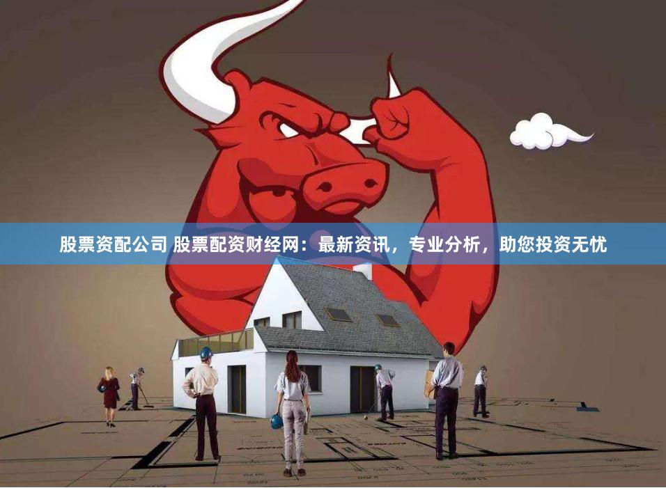 股票资配公司 股票配资财经网：最新资讯，专业分析，助您投资无忧