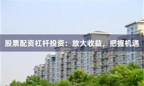 股票配资杠杆投资：放大收益，把握机遇