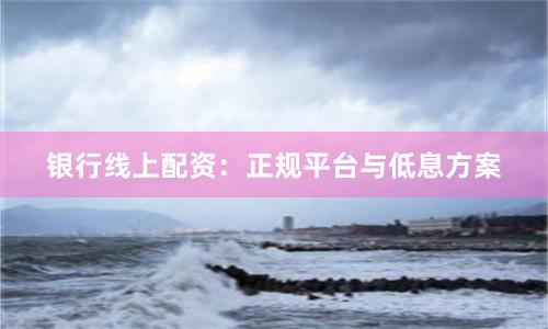 银行线上配资：正规平台与低息方案
